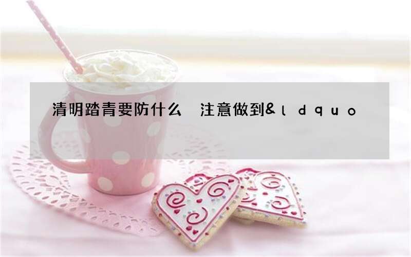 清明踏青要防什么 注意做到&ldquo;四防&rdquo;